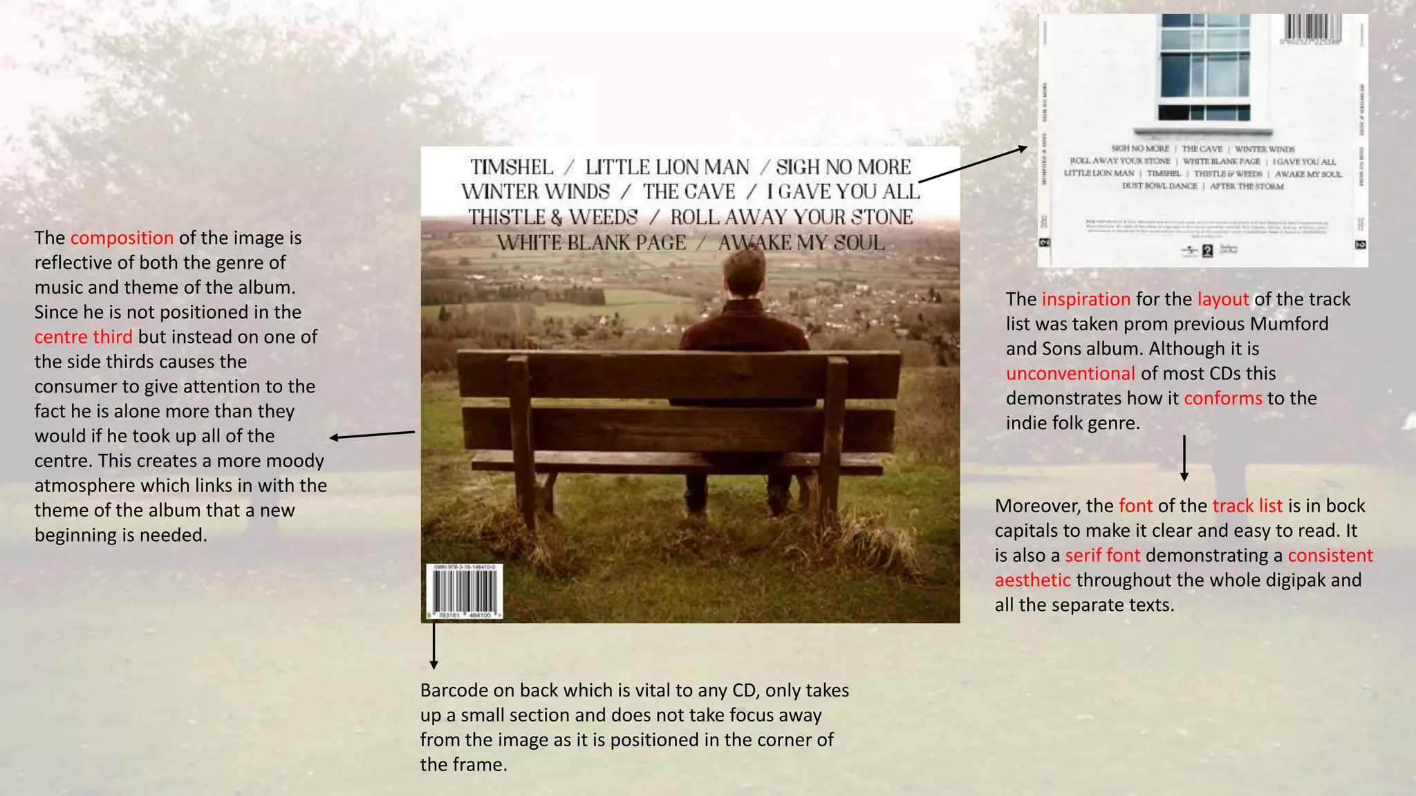 The inspiration for the layout of the track
list was taken prom previous Mumford
and Sons album. Although it is
unconventional of most CDs this
demonstrates how it conforms to the
indie folk genre.
Moreover, the font of the track list is in bock
capitals to make it clear and easy to read. It
is also a serif font demonstrating a consistent
aesthetic throughout the whole digipak and
all the separate texts.
Barcode on back which is vital to any CD, only takes
up a small section and does not take focus away
from the image as it is positioned in the corner of
the frame.
The composition of the image is
reflective of both the genre of
music and theme of the album.
Since he is not positioned in the
centre third but instead on one of
the side thirds causes the
consumer to give attention to the
fact he is alone more than they
would if he took up all of the
centre. This creates a more moody
atmosphere which links in with the
theme of the album that a new
beginning is needed.
 