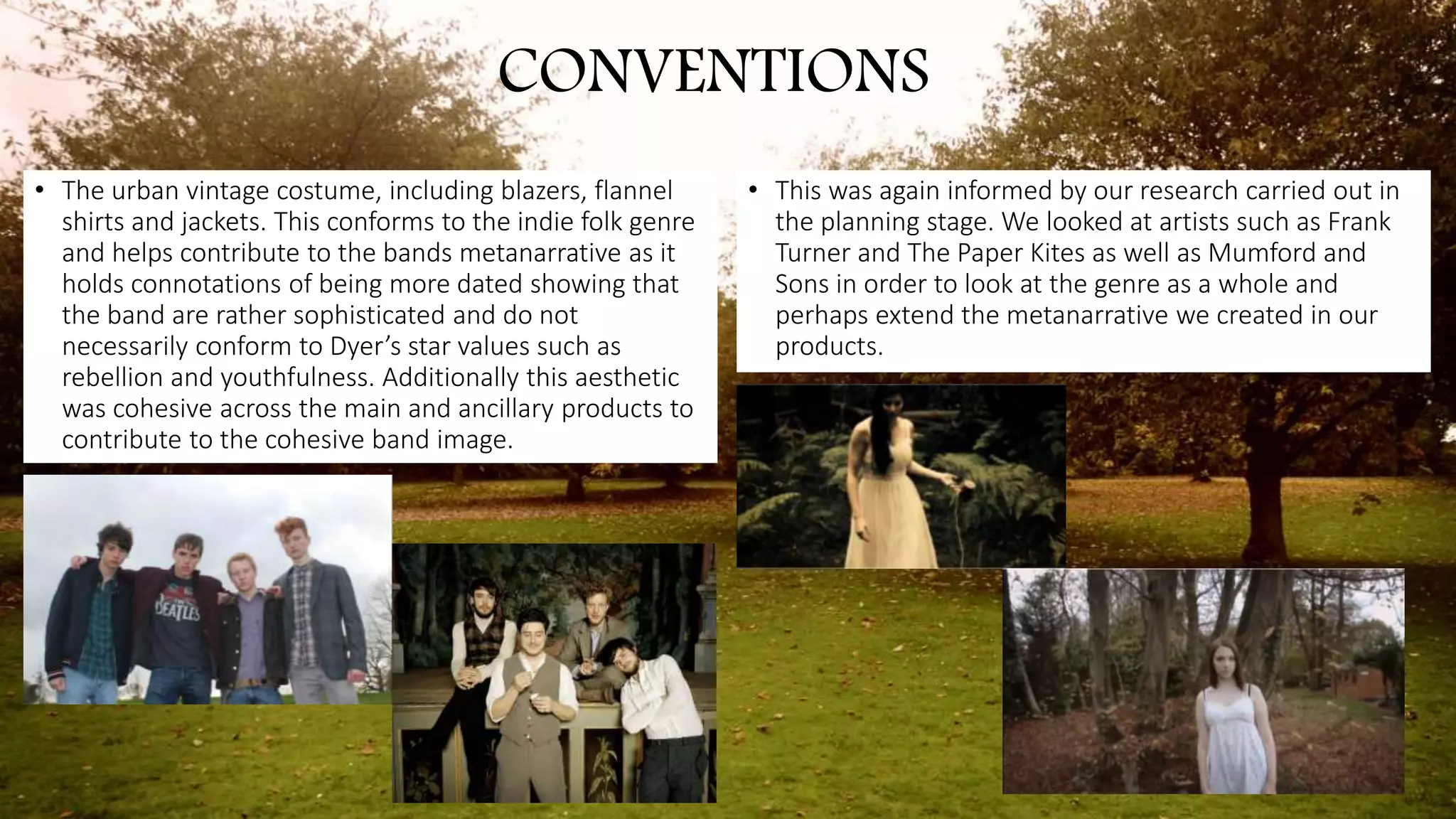 • The urban vintage costume, including blazers, flannel
shirts and jackets. This conforms to the indie folk genre
and helps contribute to the bands metanarrative as it
holds connotations of being more dated showing that
the band are rather sophisticated and do not
necessarily conform to Dyer’s star values such as
rebellion and youthfulness. Additionally this aesthetic
was cohesive across the main and ancillary products to
contribute to the cohesive band image.
CONVENTIONS
• This was again informed by our research carried out in
the planning stage. We looked at artists such as Frank
Turner and The Paper Kites as well as Mumford and
Sons in order to look at the genre as a whole and
perhaps extend the metanarrative we created in our
products.
 