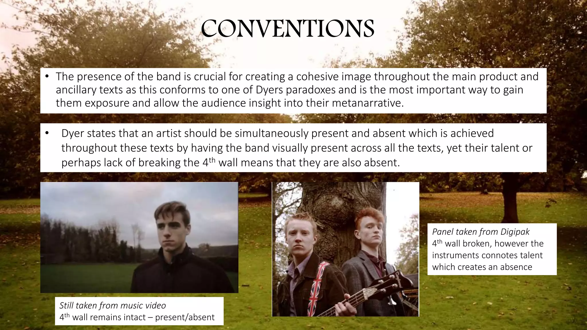• The presence of the band is crucial for creating a cohesive image throughout the main product and
ancillary texts as this conforms to one of Dyers paradoxes and is the most important way to gain
them exposure and allow the audience insight into their metanarrative.
CONVENTIONS
• Dyer states that an artist should be simultaneously present and absent which is achieved
throughout these texts by having the band visually present across all the texts, yet their talent or
perhaps lack of breaking the 4th wall means that they are also absent.
Still taken from music video
4th wall remains intact – present/absent
Panel taken from Digipak
4th wall broken, however the
instruments connotes talent
which creates an absence
 
