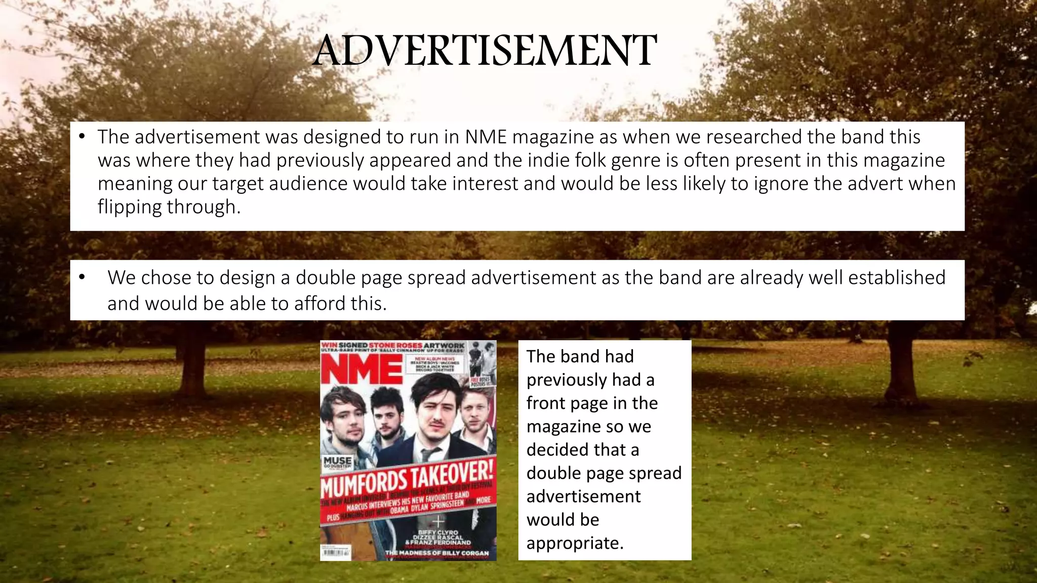 ADVERTISEMENT
• The advertisement was designed to run in NME magazine as when we researched the band this
was where they had previously appeared and the indie folk genre is often present in this magazine
meaning our target audience would take interest and would be less likely to ignore the advert when
flipping through.
• We chose to design a double page spread advertisement as the band are already well established
and would be able to afford this.
The band had
previously had a
front page in the
magazine so we
decided that a
double page spread
advertisement
would be
appropriate.
 
