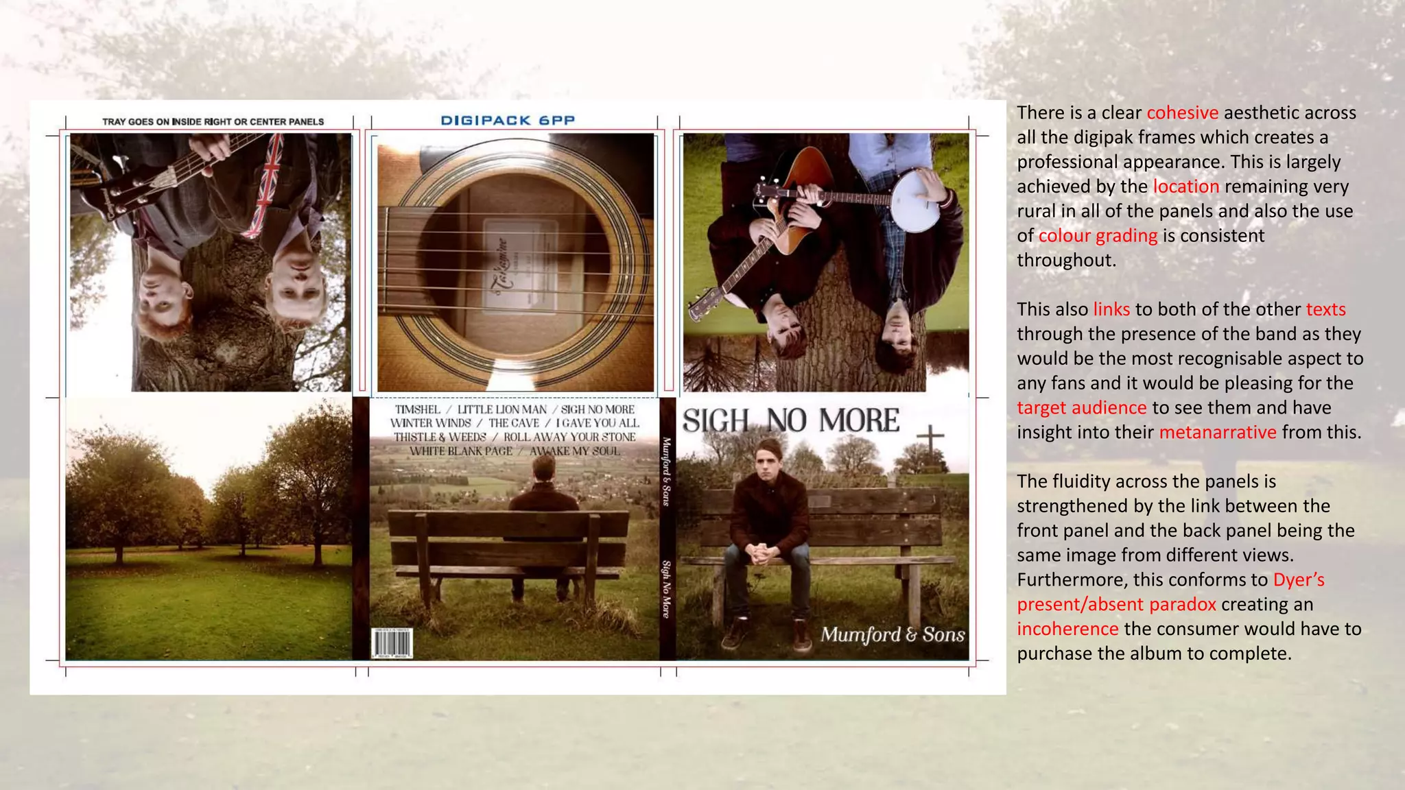 There is a clear cohesive aesthetic across
all the digipak frames which creates a
professional appearance. This is largely
achieved by the location remaining very
rural in all of the panels and also the use
of colour grading is consistent
throughout.
This also links to both of the other texts
through the presence of the band as they
would be the most recognisable aspect to
any fans and it would be pleasing for the
target audience to see them and have
insight into their metanarrative from this.
The fluidity across the panels is
strengthened by the link between the
front panel and the back panel being the
same image from different views.
Furthermore, this conforms to Dyer’s
present/absent paradox creating an
incoherence the consumer would have to
purchase the album to complete.
 