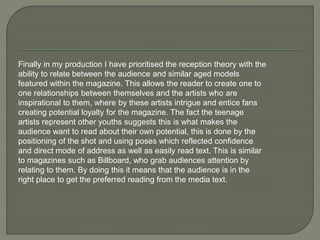 Finally in my production I have prioritised the reception theory with the
ability to relate between the audience and similar aged models
featured within the magazine. This allows the reader to create one to
one relationships between themselves and the artists who are
inspirational to them, where by these artists intrigue and entice fans
creating potential loyalty for the magazine. The fact the teenage
artists represent other youths suggests this is what makes the
audience want to read about their own potential, this is done by the
positioning of the shot and using poses which reflected confidence
and direct mode of address as well as easily read text. This is similar
to magazines such as Billboard, who grab audiences attention by
relating to them. By doing this it means that the audience is in the
right place to get the preferred reading from the media text.
 