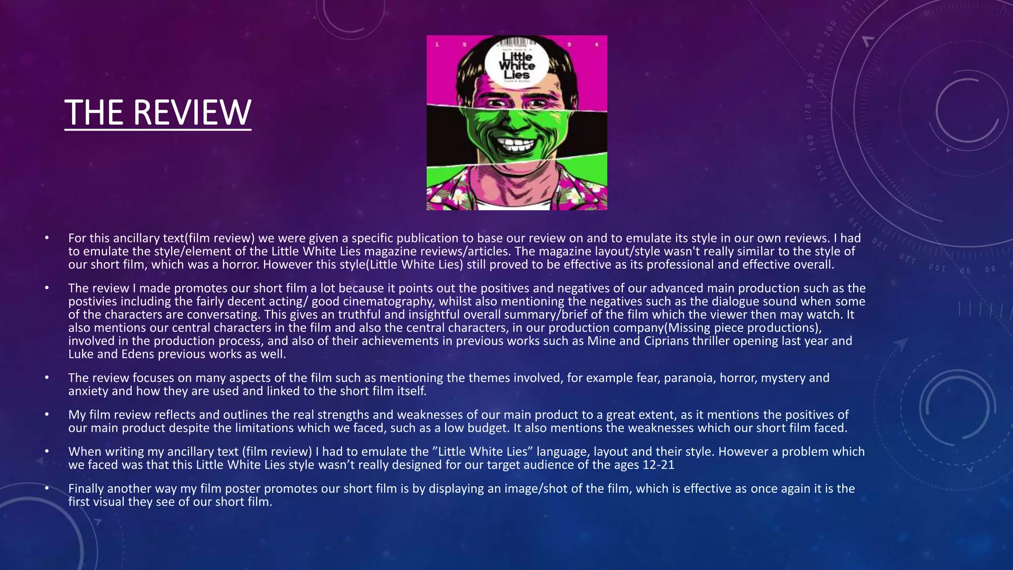 THE REVIEW
• For this ancillary text(film review) we were given a specific publication to base our review on and to emulate its style in our own reviews. I had
to emulate the style/element of the Little White Lies magazine reviews/articles. The magazine layout/style wasn't really similar to the style of
our short film, which was a horror. However this style(Little White Lies) still proved to be effective as its professional and effective overall.
• The review I made promotes our short film a lot because it points out the positives and negatives of our advanced main production such as the
postivies including the fairly decent acting/ good cinematography, whilst also mentioning the negatives such as the dialogue sound when some
of the characters are conversating. This gives an truthful and insightful overall summary/brief of the film which the viewer then may watch. It
also mentions our central characters in the film and also the central characters, in our production company(Missing piece productions),
involved in the production process, and also of their achievements in previous works such as Mine and Ciprians thriller opening last year and
Luke and Edens previous works as well.
• The review focuses on many aspects of the film such as mentioning the themes involved, for example fear, paranoia, horror, mystery and
anxiety and how they are used and linked to the short film itself.
• My film review reflects and outlines the real strengths and weaknesses of our main product to a great extent, as it mentions the positives of
our main product despite the limitations which we faced, such as a low budget. It also mentions the weaknesses which our short film faced.
• When writing my ancillary text (film review) I had to emulate the ”Little White Lies” language, layout and their style. However a problem which
we faced was that this Little White Lies style wasn’t really designed for our target audience of the ages 12-21
• Finally another way my film poster promotes our short film is by displaying an image/shot of the film, which is effective as once again it is the
first visual they see of our short film.
 
