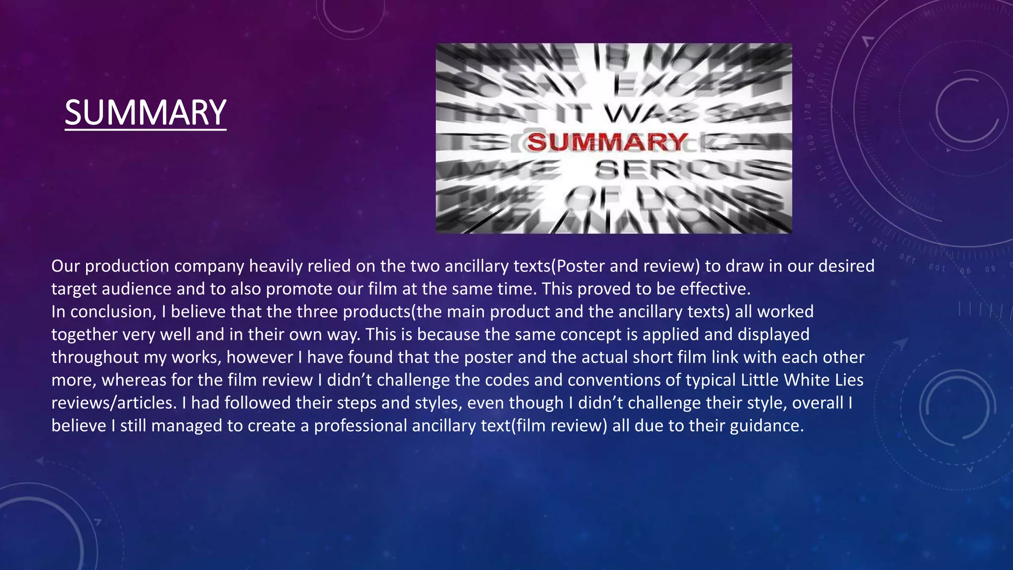 SUMMARY
Our production company heavily relied on the two ancillary texts(Poster and review) to draw in our desired
target audience and to also promote our film at the same time. This proved to be effective.
In conclusion, I believe that the three products(the main product and the ancillary texts) all worked
together very well and in their own way. This is because the same concept is applied and displayed
throughout my works, however I have found that the poster and the actual short film link with each other
more, whereas for the film review I didn’t challenge the codes and conventions of typical Little White Lies
reviews/articles. I had followed their steps and styles, even though I didn’t challenge their style, overall I
believe I still managed to create a professional ancillary text(film review) all due to their guidance.
 