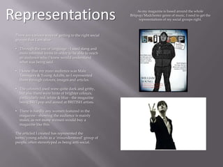 Representations As my magazine is based around the whole
Britpop/Madchester genre of music, I need to get the
representations of my social groups right.
There are various ways of getting to the right social
groups that I am after:
• Through the use of language - I used slang and
more informal terms in order to be able to reach
an audience who I knew would understand
what was being said.
• I knew that my main audience was Male
Teenagers & Young Adults, so I represented
them through colours, images and articles.
• The colours I used were quite dark and gritty,
but also there were hints of brighter colours,
particularly red, white & blue - the magazine
being BRITpop and aimed at BRITISH artists.
• There is hardly any women featured in the
magazine - showing the audience is mainly
males, as not many women would buy a
magazine like this.
The articled I created has represented the
teens/young adults as a ‘misunderstood’ group of
people, often stereotyped as being anti-social.