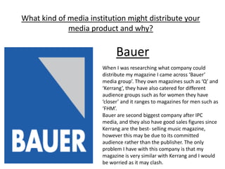 What kind of media institution might distribute your
             media product and why?

                             Bauer
                       When I was researching what company could
                       distribute my magazine I came across ‘Bauer’
                       media group’. They own magazines such as ‘Q’ and
                       ‘Kerrang’, they have also catered for different
                       audience groups such as for women they have
                       ‘closer’ and it ranges to magazines for men such as
                       ‘FHM’.
                       Bauer are second biggest company after IPC
                       media, and they also have good sales figures since
                       Kerrang are the best- selling music magazine,
                       however this may be due to its committed
                       audience rather than the publisher. The only
                       problem I have with this company is that my
                       magazine is very similar with Kerrang and I would
                       be worried as it may clash.
 