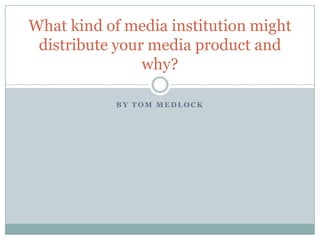 What kind of media institution might
 distribute your media product and
                why?

            BY TOM MEDLOCK
 