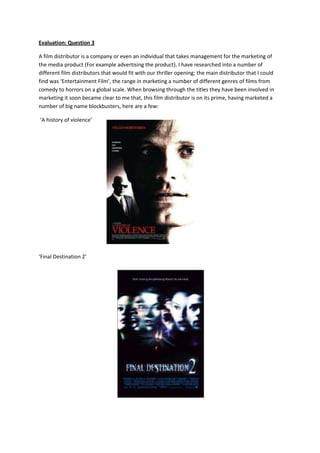 Evaluation: Question 3

A film distributor is a company or even an individual that takes management for the marketing of
the media product (For example advertising the product). I have researched into a number of
different film distributors that would fit with our thriller opening; the main distributor that I could
find was ‘Entertainment Film’, the range in marketing a number of different genres of films from
comedy to horrors on a global scale. When browsing through the titles they have been involved in
marketing it soon became clear to me that, this film distributor is on its prime, having marketed a
number of big name blockbusters, here are a few:

‘A history of violence’




‘Final Destination 2’
 