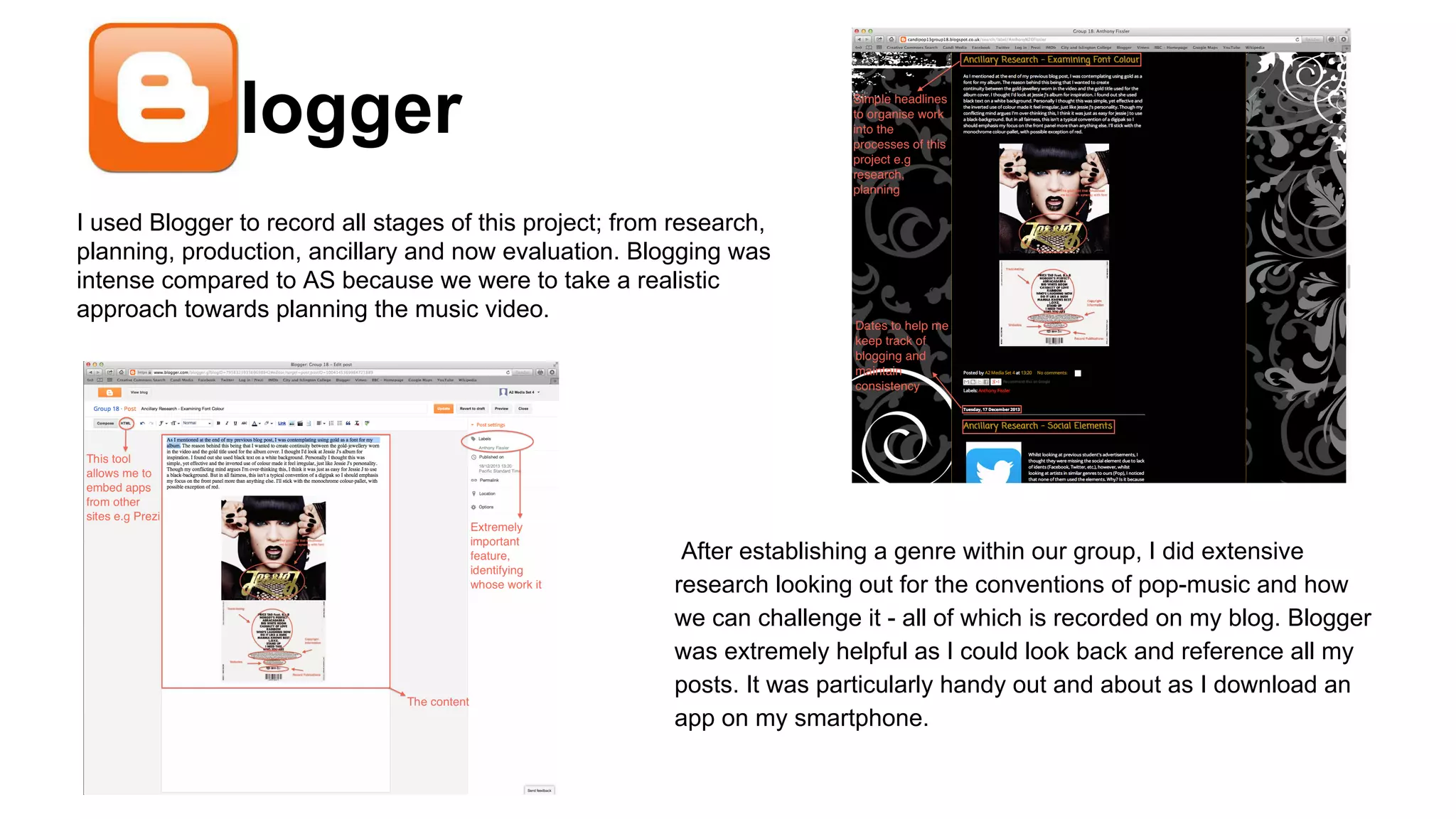 Blogger
I used Blogger to record all stages of this project; from research,
planning, production, ancillary and now evaluation. Blogging was
intense compared to AS because we were to take a realistic
approach towards planning the music video.

After establishing a genre within our group, I did extensive
research looking out for the conventions of pop-music and how
we can challenge it - all of which is recorded on my blog. Blogger
was extremely helpful as I could look back and reference all my
posts. It was particularly handy out and about as I download an
app on my smartphone.

 