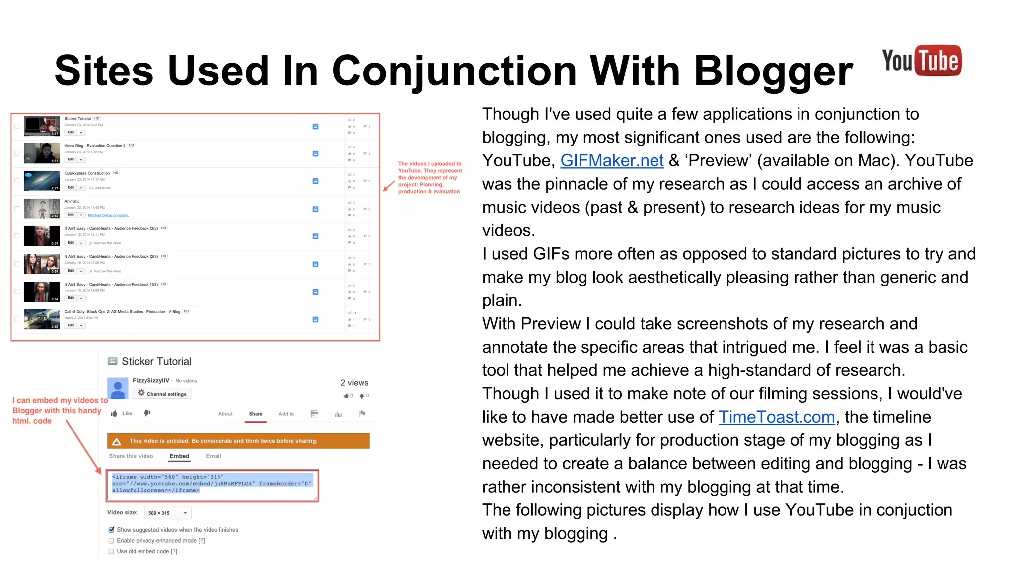 Sites Used In Conjunction With Blogger
Though I've used quite a few applications in conjunction to
blogging, my most significant ones used are the following:
YouTube, GIFMaker.net & ‘Preview’ (available on Mac). YouTube
was the pinnacle of my research as I could access an archive of
music videos (past & present) to research ideas for my music
videos.
I used GIFs more often as opposed to standard pictures to try and
make my blog look aesthetically pleasing rather than generic and
plain.
With Preview I could take screenshots of my research and
annotate the specific areas that intrigued me. I feel it was a basic
tool that helped me achieve a high-standard of research.
Though I used it to make note of our filming sessions, I would've
like to have made better use of TimeToast.com, the timeline
website, particularly for production stage of my blogging as I
needed to create a balance between editing and blogging - I was
rather inconsistent with my blogging at that time.
The following pictures display how I use YouTube in conjuction
with my blogging .

 