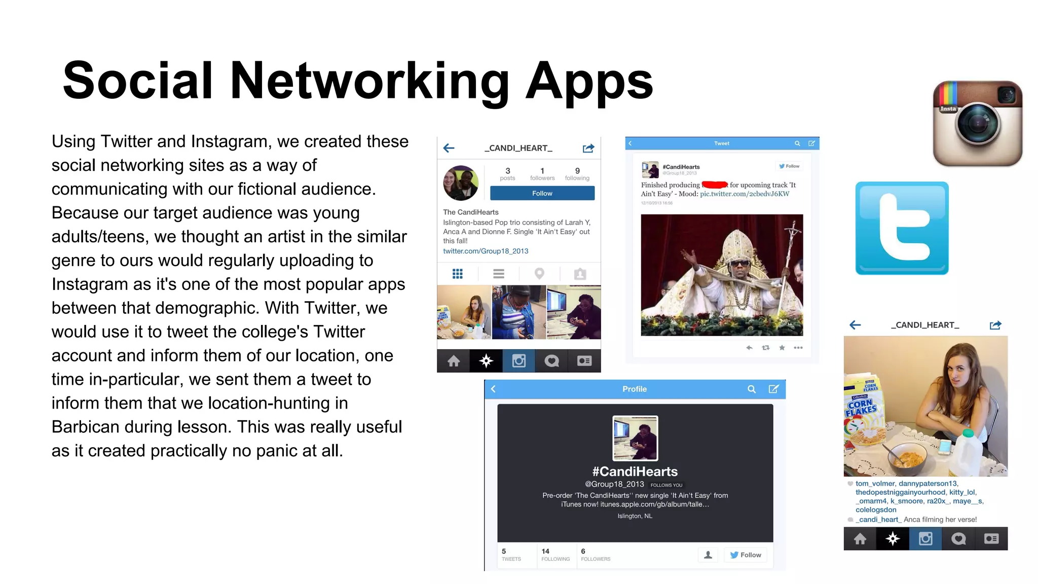 Social Networking Apps
Using Twitter and Instagram, we created these
social networking sites as a way of
communicating with our fictional audience.
Because our target audience was young
adults/teens, we thought an artist in the similar
genre to ours would regularly uploading to
Instagram as it's one of the most popular apps
between that demographic. With Twitter, we
would use it to tweet the college's Twitter
account and inform them of our location, one
time in-particular, we sent them a tweet to
inform them that we location-hunting in
Barbican during lesson. This was really useful
as it created practically no panic at all.

 