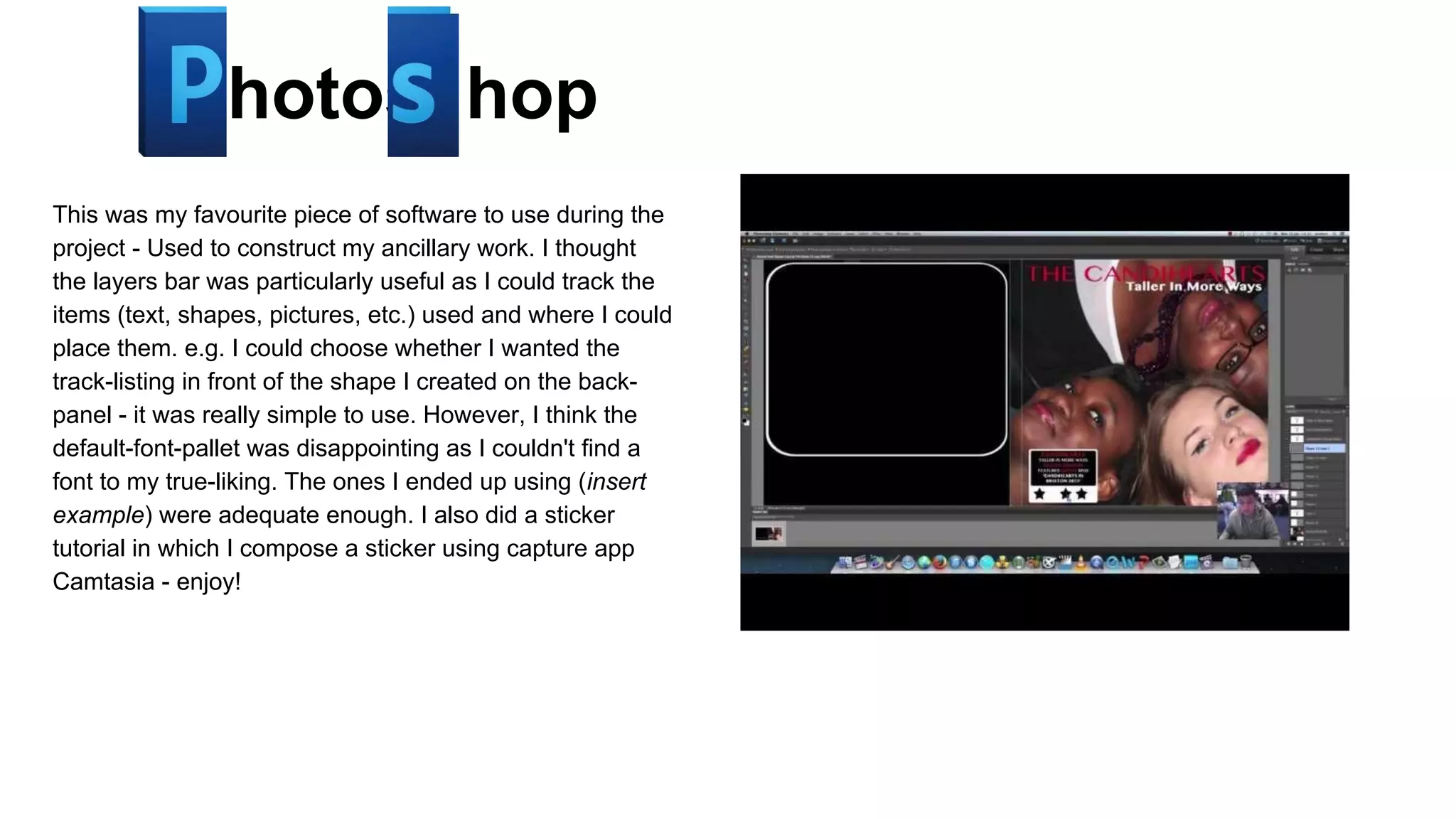 Photos hop
This was my favourite piece of software to use during the
project - Used to construct my ancillary work. I thought
the layers bar was particularly useful as I could track the
items (text, shapes, pictures, etc.) used and where I could
place them. e.g. I could choose whether I wanted the
track-listing in front of the shape I created on the backpanel - it was really simple to use. However, I think the
default-font-pallet was disappointing as I couldn't find a
font to my true-liking. The ones I ended up using (insert
example) were adequate enough. I also did a sticker
tutorial in which I compose a sticker using capture app
Camtasia - enjoy!

 