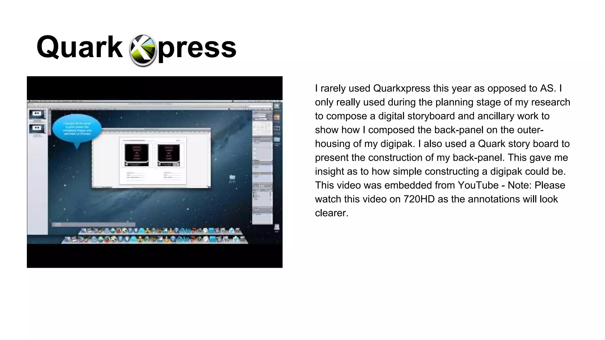 Quark

press
I rarely used Quarkxpress this year as opposed to AS. I
only really used during the planning stage of my research
to compose a digital storyboard and ancillary work to
show how I composed the back-panel on the outerhousing of my digipak. I also used a Quark story board to
present the construction of my back-panel. This gave me
insight as to how simple constructing a digipak could be.
This video was embedded from YouTube - Note: Please
watch this video on 720HD as the annotations will look
clearer.

 