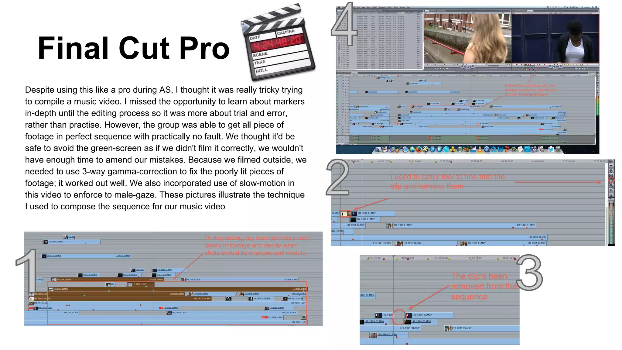 Final Cut Pro
Despite using this like a pro during AS, I thought it was really tricky trying
to compile a music video. I missed the opportunity to learn about markers
in-depth until the editing process so it was more about trial and error,
rather than practise. However, the group was able to get all piece of
footage in perfect sequence with practically no fault. We thought it'd be
safe to avoid the green-screen as if we didn't film it correctly, we wouldn't
have enough time to amend our mistakes. Because we filmed outside, we
needed to use 3-way gamma-correction to fix the poorly lit pieces of
footage; it worked out well. We also incorporated use of slow-motion in
this video to enforce to male-gaze. These pictures illustrate the technique
I used to compose the sequence for our music video

 