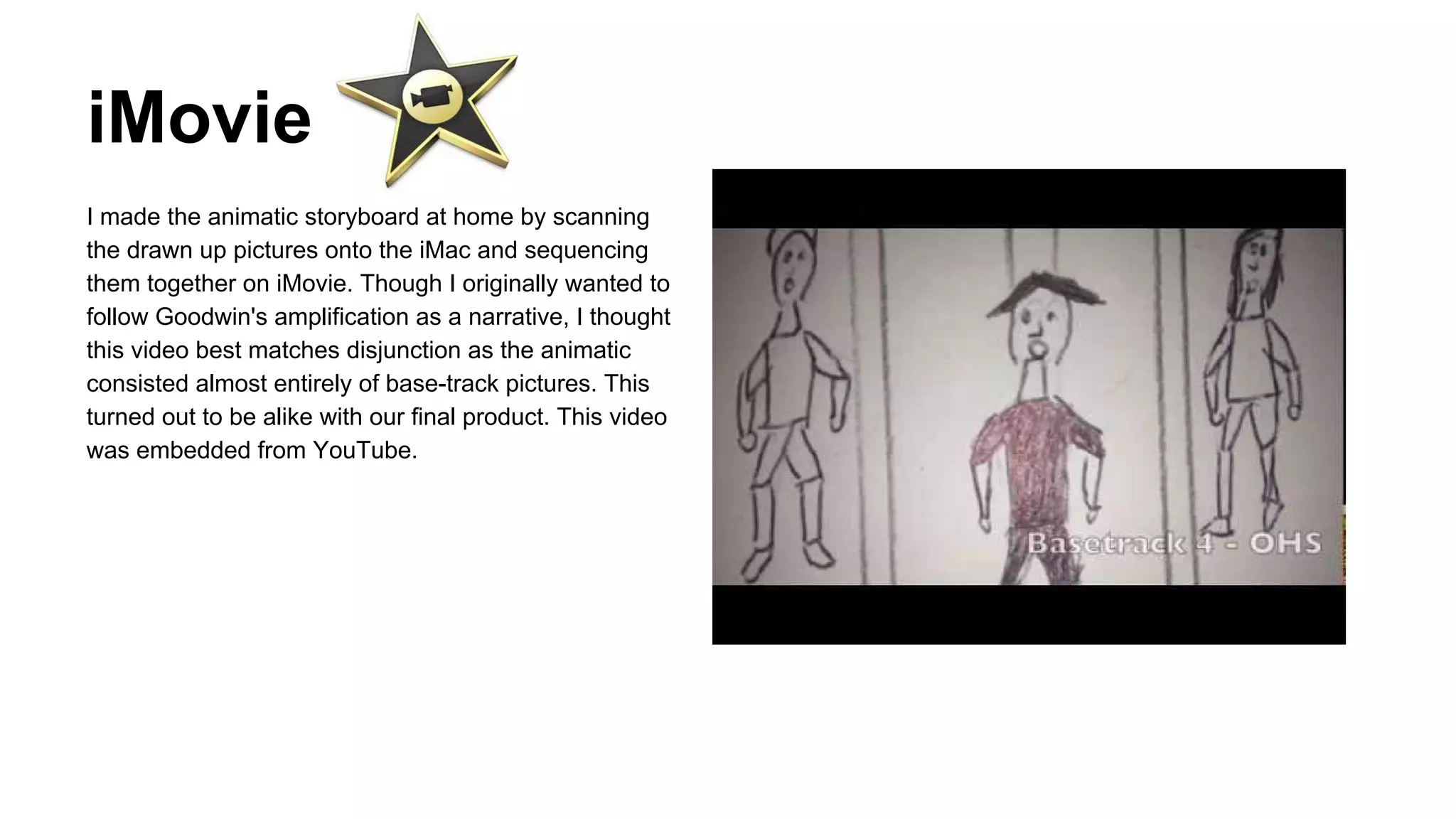 iMovie
I made the animatic storyboard at home by scanning
the drawn up pictures onto the iMac and sequencing
them together on iMovie. Though I originally wanted to
follow Goodwin's amplification as a narrative, I thought
this video best matches disjunction as the animatic
consisted almost entirely of base-track pictures. This
turned out to be alike with our final product. This video
was embedded from YouTube.

 