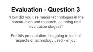 Evaluation - Question 3
“How did you use media technologies in the
construction and research, planning and
evaluation stages?”
For this presentation, I’m going to look all
aspects of technology used - enjoy!

 