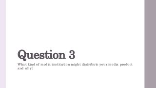 Question 3
What kind of media institution might distribute your media product
and why?
 