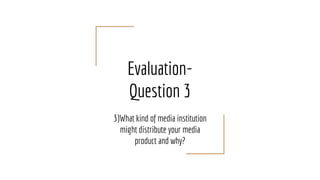 Evaluation-
Question 3
3)What kind of media institution
might distribute your media
product and why?
 
