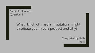 Media Evaluation –
Question 3
Completed by Beth
Ross
What kind of media institution might
distribute your media product and why?
 