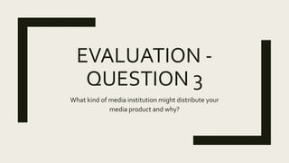 EVALUATION -
QUESTION 3
What kind of media institution might distribute your
media product and why?
 
