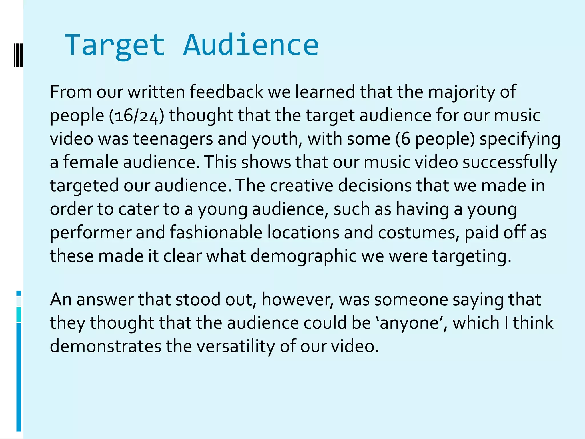 Target Audience
From our written feedback we learned that the majority of
people (16/24) thought that the target audience for our music
video was teenagers and youth, with some (6 people) specifying
a female audience.This shows that our music video successfully
targeted our audience.The creative decisions that we made in
order to cater to a young audience, such as having a young
performer and fashionable locations and costumes, paid off as
these made it clear what demographic we were targeting.
An answer that stood out, however, was someone saying that
they thought that the audience could be ‘anyone’, which I think
demonstrates the versatility of our video.
 