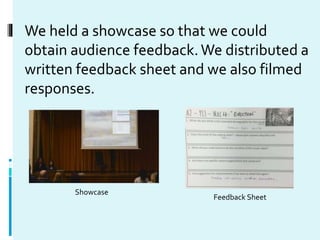 We held a showcase so that we could
obtain audience feedback.We distributed a
written feedback sheet and we also filmed
re...