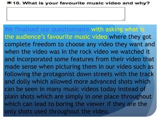 We finalised our questionnaire with asking what is
the audience’s favourite music video where they got
complete freedom to choose any video they want and
when the video was in the rock video we watched it
and incorporated some features from their video that
made sense when picturing them in our video such as
following the protagonist down streets with the track
and dolly which allowed more advanced shots which
can be seen in many music videos today instead of
plain shots which are simply in one place throughout
which can lead to boring the viewer if they are the
only shots used throughout the video.
 