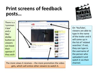 Posting onto social networking sites…When gathering qualitative and quantitative   feedback I needed to get a variety of comments from people who were based as my target audience for the film.The best site to use, as many people who were based in the category for my films target audience was ‘Facebook’Uploading onto ‘Facebook’ allowed me to get ratings, as well as general commentated feedback. It let various people express what they felt could either be changed, improved, kept the same, or rearranged etc.