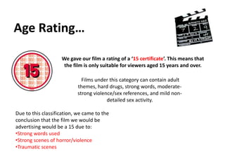 Age Rating…We gave our film a rating of a ‘15 certificate’. This means that the film is only suitable for viewers aged 15 years and over. Films under this category can contain adult themes, hard drugs, strong words, moderate-strong violence/sex references, and mild non-detailed sex activity.Due to this classification, we came to the conclusion that the film we would be advertising would be a 15 due to:Strong words used