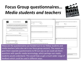 Target Audience approach…Focus GroupsA ‘focus group’ feedback session will be held for certain students and teachers that wish to attend and give feedback on all three tasksHolding a focus group would allow me to gather both qualitative date as well as quantitative data from people who are not especially educated within the media industry. Instead it will give them the chance to express their true thoughts on the trailer and the two ancillary tasks A general focus group feedback session taking place