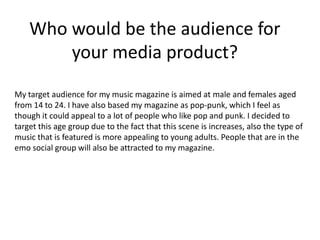 Who would be the audience for
        your media product?
My target audience for my music magazine is aimed at male and females aged
from 14 to 24. I have also based my magazine as pop-punk, which I feel as
though it could appeal to a lot of people who like pop and punk. I decided to
target this age group due to the fact that this scene is increases, also the type of
music that is featured is more appealing to young adults. People that are in the
emo social group will also be attracted to my magazine.
 