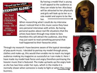 By having a model that is young
                                       it will appeal to the audience as
                                       they can relate to her. Also boys
                                       will be attracted to her physically
                                       and girls will look up to her as a
                                       role model and aspire to be like
                                       her.
               When researching what I could do my interview
               about I noticed that in this music scene they have
               very personal interviews with artists. By having
               personal quotes about real life situations that the
               artists have been through may relate to fans
               therefore this will attract the audience, also they
               may just want to read something personal that
               had happened to their favourite artist.

Through my research I have become aware of the typical stereotype
of pop-punk music. I decided to portray my model through poses,
clothes and make-up, this would then enable me to reach my target
audience making my magazine as successful as I can make it. Here I
have made my model look fierce and angry therefore portraying the
heavier music that is featured. The make-up backs up the angry look
as she has two lines under her eyes, which in the media it is
normally shown when someone is ready to fight or when they mean
business.
 