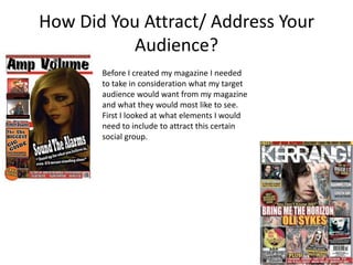 How Did You Attract/ Address Your
           Audience?
       Before I created my magazine I needed
       to take in consideration what my target
       audience would want from my magazine
       and what they would most like to see.
       First I looked at what elements I would
       need to include to attract this certain
       social group.
 