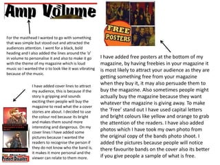 For the masthead I wanted to go with something
that was simple but stood out and attracted the
audiences attention. I went for a black, bold
heading and I also added the lines around the ‘o’
in volume to personalise it and also to make it go      I have added free posters at the bottom of my
with the theme of my magazine which is loud             magazine, by having freebies in your magazine it
music so I wanted the o to look like it was vibrating   is most likely to attract your audience as they are
because of the music.
                                                        getting something free from your magazine
               I have added cover lines to attract
                                                        when they buy it, it may also persuade them to
               my audience, this is because if the      buy the magazine. Also sometimes people might
               story is gripping and sounds             actually buy the magazine because they want
               exciting then people will buy the        whatever the magazine is giving away. To make
               magazine to read what the a cover
               stories are about. I decided to use      the ‘Free’ stand out I have used capital letters
               the colour red because its bright        and bright colours like yellow and orange to grab
               and makes them sound more                the attention of the readers. I have also added
               interesting and dangerous. On my
               cover lines I have added some
                                                        photos which I have took my own photo from
               pictures because I wanted the            the original copy of the bands photo shoot. I
               readers to recognise the person if       added the pictures because people will notice
               they do not know who the band is,        there favourite bands on the cover also its better
               it makes it more personal and the
               viewer can relate to them more.          if you give people a sample of what is free.
 