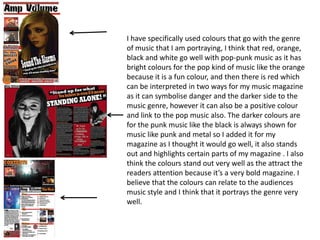 I have specifically used colours that go with the genre
of music that I am portraying, I think that red, orange,
black and white go well with pop-punk music as it has
bright colours for the pop kind of music like the orange
because it is a fun colour, and then there is red which
can be interpreted in two ways for my music magazine
as it can symbolise danger and the darker side to the
music genre, however it can also be a positive colour
and link to the pop music also. The darker colours are
for the punk music like the black is always shown for
music like punk and metal so I added it for my
magazine as I thought it would go well, it also stands
out and highlights certain parts of my magazine . I also
think the colours stand out very well as the attract the
readers attention because it’s a very bold magazine. I
believe that the colours can relate to the audiences
music style and I think that it portrays the genre very
well.
 