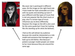 My cover star is portrayed in different
ways. On the image on the right hand side
I have made her look vulnerable so it links
with my quote and standing up even if
your different and like types of music that
is not very popular like the chart music or
pop, also if a certain type of music
influences you to dress differently.
However the image on the left is also used
for the same quote but I have her looking
like she standing up for what she believes.

I feel as this will attract my audience
because she could be interpreted as a role
model and someone that teenagers can
look up to and idolise. Also because I
picked a younger model people can relate
to her more because they are around the
same age.
 