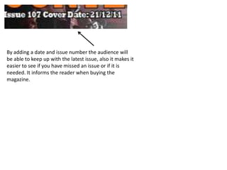 By adding a date and issue number the audience will
be able to keep up with the latest issue, also it makes it
easier to see if you have missed an issue or if it is
needed. It informs the reader when buying the
magazine.
 