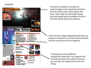 Contents
             To attract my audience I wanted my
             contents page to look appealing and bold. I
             think the colours that I used capture this
             look. I have made the title bright orange
             and used capital locks to emphasis the tile, I
             think this would attract my audience.




           I think that the images displayed would draw my
           audience in because it is of there favourite bands
           and they are exclusive to the magazine.




              I think because I have different
              competitions featured in my magazine this
              will help me attract the audience because
              you can have the opportunity to win free
              things.
 