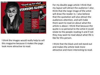 For my double page article I think that
                                               my layout will attract the audience I also
                                               think that the large image of the artist
                                               will draw the reader in. I also believe
                                               that the quotation will also attract the
                                               audiences attention, and will make
                                               them want to read on about what the
                                               article is about. I think that because the
                                               quote is so personal to the artist it could
                                               relate to the people reading it and if not
                                               they may want to read about what life is
                                               like for this person.
I think the images would really help to sell
this magazine because it makes the page        I think that the black and red stand out
look more attractive to read.                  and makes the article look more
                                               attractive and more interesting to read.
 