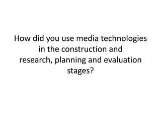 How did you use media technologies
in the construction and
research, planning and evaluation
stages?

 