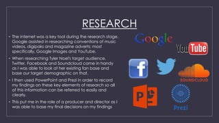 RESEARCH
• The internet was a key tool during the research stage.
Google assisted in researching conventions of music
videos, digipaks and magazine adverts; most
specifically, Google Images and YouTube.
• When researching Tyler Noel's target audience,
Twitter, Facebook and Soundcloud came in handy
as I was able to look at her existing fan base and
base our target demographic on that.
• I then used PowerPoint and Prezi in order to record
my findings on these key elements of research so all
of this information can be referred to easily and
clearly.
• This put me in the role of a producer and director as I
was able to base my final decisions on my findings
 