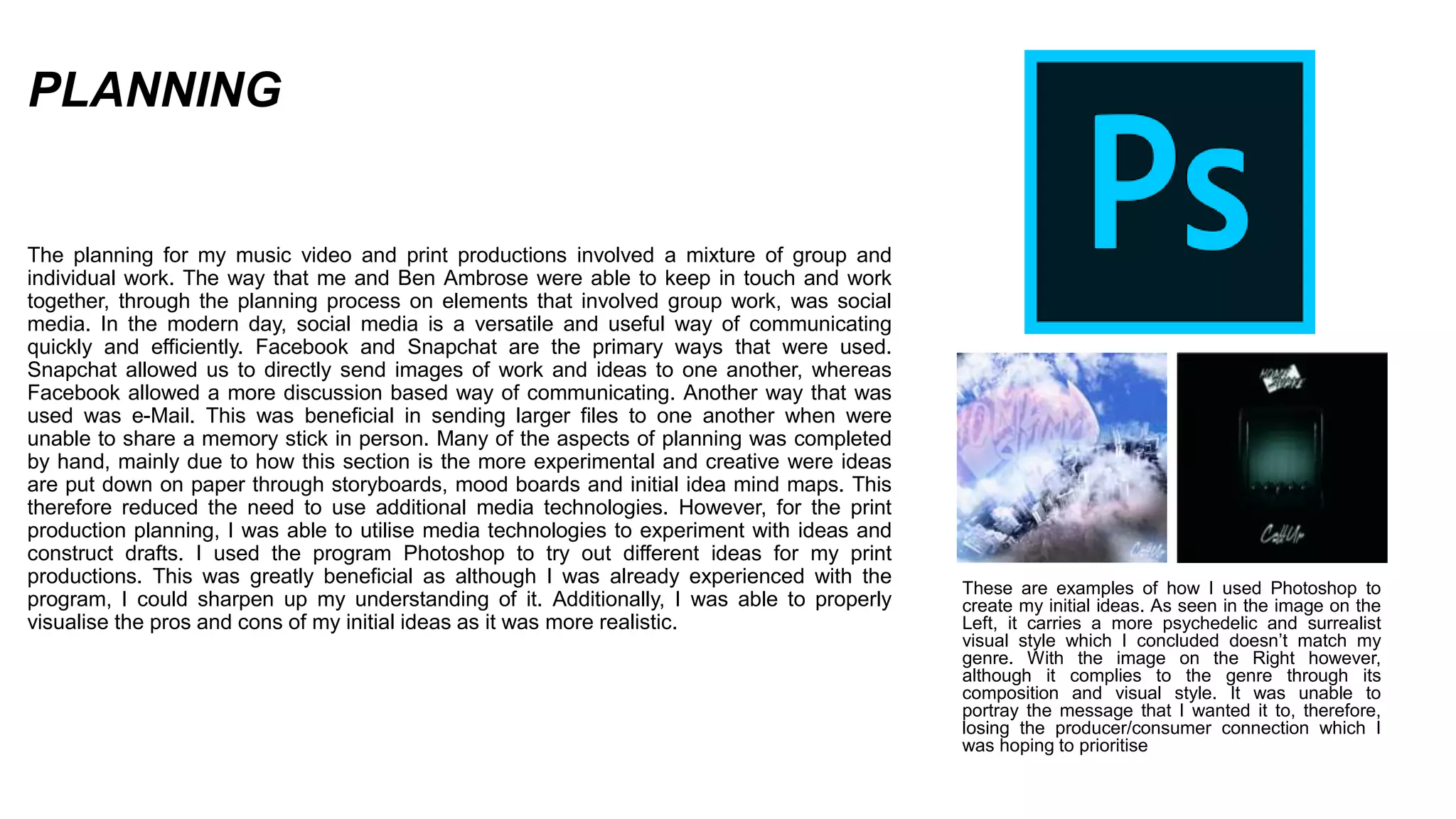 PLANNING
The planning for my music video and print productions involved a mixture of group and
individual work. The way that me and Ben Ambrose were able to keep in touch and work
together, through the planning process on elements that involved group work, was social
media. In the modern day, social media is a versatile and useful way of communicating
quickly and efficiently. Facebook and Snapchat are the primary ways that were used.
Snapchat allowed us to directly send images of work and ideas to one another, whereas
Facebook allowed a more discussion based way of communicating. Another way that was
used was e-Mail. This was beneficial in sending larger files to one another when were
unable to share a memory stick in person. Many of the aspects of planning was completed
by hand, mainly due to how this section is the more experimental and creative were ideas
are put down on paper through storyboards, mood boards and initial idea mind maps. This
therefore reduced the need to use additional media technologies. However, for the print
production planning, I was able to utilise media technologies to experiment with ideas and
construct drafts. I used the program Photoshop to try out different ideas for my print
productions. This was greatly beneficial as although I was already experienced with the
program, I could sharpen up my understanding of it. Additionally, I was able to properly
visualise the pros and cons of my initial ideas as it was more realistic.
These are examples of how I used Photoshop to
create my initial ideas. As seen in the image on the
Left, it carries a more psychedelic and surrealist
visual style which I concluded doesn’t match my
genre. With the image on the Right however,
although it complies to the genre through its
composition and visual style. It was unable to
portray the message that I wanted it to, therefore,
losing the producer/consumer connection which I
was hoping to prioritise
 
