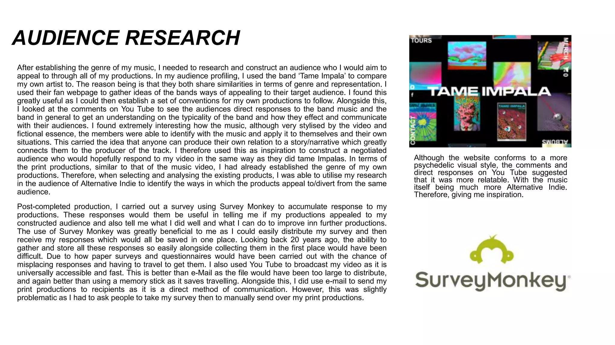 AUDIENCE RESEARCH
After establishing the genre of my music, I needed to research and construct an audience who I would aim to
appeal to through all of my productions. In my audience profiling, I used the band ‘Tame Impala’ to compare
my own artist to. The reason being is that they both share similarities in terms of genre and representation. I
used their fan webpage to gather ideas of the bands ways of appealing to their target audience. I found this
greatly useful as I could then establish a set of conventions for my own productions to follow. Alongside this,
I looked at the comments on You Tube to see the audiences direct responses to the band music and the
band in general to get an understanding on the typicality of the band and how they effect and communicate
with their audiences. I found extremely interesting how the music, although very stylised by the video and
fictional essence, the members were able to identify with the music and apply it to themselves and their own
situations. This carried the idea that anyone can produce their own relation to a story/narrative which greatly
connects them to the producer of the track. I therefore used this as inspiration to construct a negotiated
audience who would hopefully respond to my video in the same way as they did tame Impalas. In terms of
the print productions, similar to that of the music video, I had already established the genre of my own
productions. Therefore, when selecting and analysing the existing products, I was able to utilise my research
in the audience of Alternative Indie to identify the ways in which the products appeal to/divert from the same
audience.
Post-completed production, I carried out a survey using Survey Monkey to accumulate response to my
productions. These responses would them be useful in telling me if my productions appealed to my
constructed audience and also tell me what I did well and what I can do to improve inn further productions.
The use of Survey Monkey was greatly beneficial to me as I could easily distribute my survey and then
receive my responses which would all be saved in one place. Looking back 20 years ago, the ability to
gather and store all these responses so easily alongside collecting them in the first place would have been
difficult. Due to how paper surveys and questionnaires would have been carried out with the chance of
misplacing responses and having to travel to get them. I also used You Tube to broadcast my video as it is
universally accessible and fast. This is better than e-Mail as the file would have been too large to distribute,
and again better than using a memory stick as it saves travelling. Alongside this, I did use e-mail to send my
print productions to recipients as it is a direct method of communication. However, this was slightly
problematic as I had to ask people to take my survey then to manually send over my print productions.
Although the website conforms to a more
psychedelic visual style, the comments and
direct responses on You Tube suggested
that it was more relatable. With the music
itself being much more Alternative Indie.
Therefore, giving me inspiration.
 