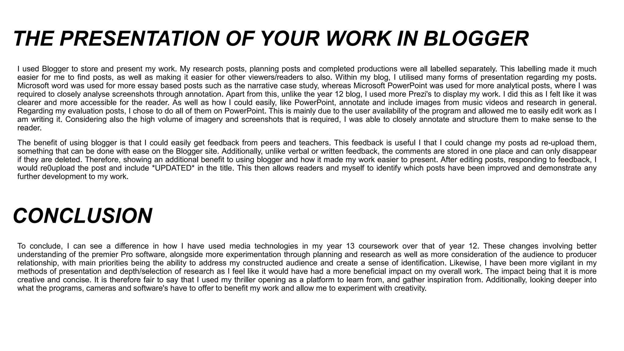 THE PRESENTATION OF YOUR WORK IN BLOGGER
I used Blogger to store and present my work. My research posts, planning posts and completed productions were all labelled separately. This labelling made it much
easier for me to find posts, as well as making it easier for other viewers/readers to also. Within my blog, I utilised many forms of presentation regarding my posts.
Microsoft word was used for more essay based posts such as the narrative case study, whereas Microsoft PowerPoint was used for more analytical posts, where I was
required to closely analyse screenshots through annotation. Apart from this, unlike the year 12 blog, I used more Prezi's to display my work. I did this as I felt like it was
clearer and more accessible for the reader. As well as how I could easily, like PowerPoint, annotate and include images from music videos and research in general.
Regarding my evaluation posts, I chose to do all of them on PowerPoint. This is mainly due to the user availability of the program and allowed me to easily edit work as I
am writing it. Considering also the high volume of imagery and screenshots that is required, I was able to closely annotate and structure them to make sense to the
reader.
The benefit of using blogger is that I could easily get feedback from peers and teachers. This feedback is useful I that I could change my posts ad re-upload them,
something that can be done with ease on the Blogger site. Additionally, unlike verbal or written feedback, the comments are stored in one place and can only disappear
if they are deleted. Therefore, showing an additional benefit to using blogger and how it made my work easier to present. After editing posts, responding to feedback, I
would re0upload the post and include *UPDATED* in the title. This then allows readers and myself to identify which posts have been improved and demonstrate any
further development to my work.
To conclude, I can see a difference in how I have used media technologies in my year 13 coursework over that of year 12. These changes involving better
understanding of the premier Pro software, alongside more experimentation through planning and research as well as more consideration of the audience to producer
relationship, with main priorities being the ability to address my constructed audience and create a sense of identification. Likewise, I have been more vigilant in my
methods of presentation and depth/selection of research as I feel like it would have had a more beneficial impact on my overall work. The impact being that it is more
creative and concise. It is therefore fair to say that I used my thriller opening as a platform to learn from, and gather inspiration from. Additionally, looking deeper into
what the programs, cameras and software's have to offer to benefit my work and allow me to experiment with creativity.
CONCLUSION
 