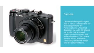 Camera
Despite only being able to get a
hold of a small camera within our
media department, the
Panasonic Lumix LX7 did not
disappoint me and it still allowed
me to take clear and good
images to use in my main task
and ancillary tasks.The camera
also had an SDCard slot so I
could easily upload the images
onto the computer to use.
 