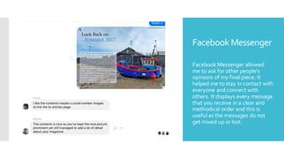Facebook Messenger
Facebook Messenger allowed
me to ask for other people's
opinions of my final piece. It
helped me to stay in contact with
everyone and connect with
others. It displays every message
that you receive in a clear and
methodical order and this is
useful as the messages do not
get mixed up or lost.
 
