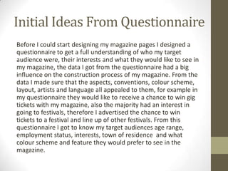 Initial Ideas From Questionnaire
Before I could start designing my magazine pages I designed a
questionnaire to get a full understanding of who my target
audience were, their interests and what they would like to see in
my magazine, the data I got from the questionnaire had a big
influence on the construction process of my magazine. From the
data I made sure that the aspects, conventions, colour scheme,
layout, artists and language all appealed to them, for example in
my questionnaire they would like to receive a chance to win gig
tickets with my magazine, also the majority had an interest in
going to festivals, therefore I advertised the chance to win
tickets to a festival and line up of other festivals. From this
questionnaire I got to know my target audiences age range,
employment status, interests, town of residence and what
colour scheme and feature they would prefer to see in the
magazine.
 
