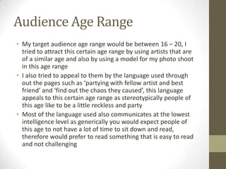 Audience Age Range
• My target audience age range would be between 16 – 20, I
tried to attract this certain age range by using artists that are
of a similar age and also by using a model for my photo shoot
in this age range
• I also tried to appeal to them by the language used through
out the pages such as ‘partying with fellow artist and best
friend’ and ‘find out the chaos they caused’, this language
appeals to this certain age range as stereotypically people of
this age like to be a little reckless and party
• Most of the language used also communicates at the lowest
intelligence level as generically you would expect people of
this age to not have a lot of time to sit down and read,
therefore would prefer to read something that is easy to read
and not challenging
 