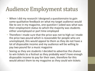Audience Employment status
• When I did my research I designed a questionnaire to gain
some qualitative feedback on what my target audience would
like to see in my magazine, one question I asked was what was
their employment status to which the majority was students
either unemployed or part time employed
• Therefore I made sure that the price was not to high so I made
the price two pound which is reasonable for people who are
unemployed, this would appeal to them as they do not have a
lot of disposable income and my audience will be willing to
pay two pound for a music magazine
• Seeing as they are students I decided to advertise the chance
to win tickets to a festival as they probably won’t have enough
disposable income to pay for their own, therefore for this
would attract them to my magazine as they could win tickets
 