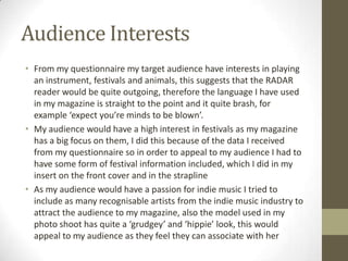 Audience Interests
• From my questionnaire my target audience have interests in playing
an instrument, festivals and animals, this suggests that the RADAR
reader would be quite outgoing, therefore the language I have used
in my magazine is straight to the point and it quite brash, for
example ‘expect you’re minds to be blown’.
• My audience would have a high interest in festivals as my magazine
has a big focus on them, I did this because of the data I received
from my questionnaire so in order to appeal to my audience I had to
have some form of festival information included, which I did in my
insert on the front cover and in the strapline
• As my audience would have a passion for indie music I tried to
include as many recognisable artists from the indie music industry to
attract the audience to my magazine, also the model used in my
photo shoot has quite a ‘grudgey’ and ‘hippie’ look, this would
appeal to my audience as they feel they can associate with her
 